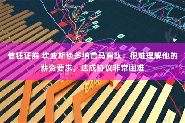信钰证券 坎波斯谈多纳鲁马离队：很难理解他的薪资要求，达成协议非常困难