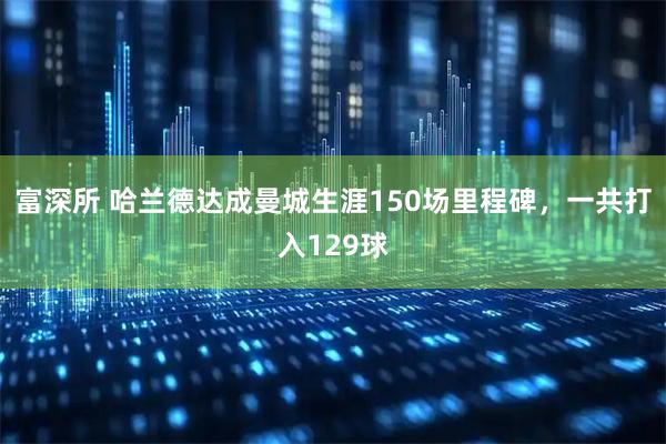 富深所 哈兰德达成曼城生涯150场里程碑，一共打入129球
