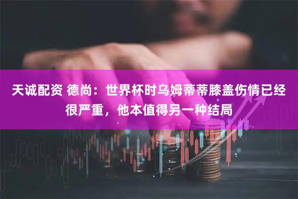 天诚配资 德尚：世界杯时乌姆蒂蒂膝盖伤情已经很严重，他本值得另一种结局
