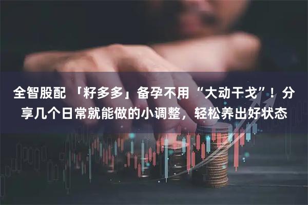 全智股配 「籽多多」备孕不用 “大动干戈”！分享几个日常就能做的小调整，轻松养出好状态