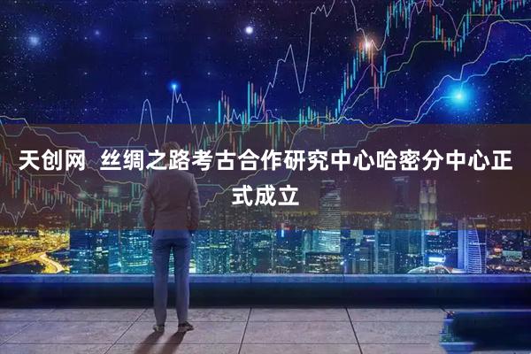 天创网  丝绸之路考古合作研究中心哈密分中心正式成立