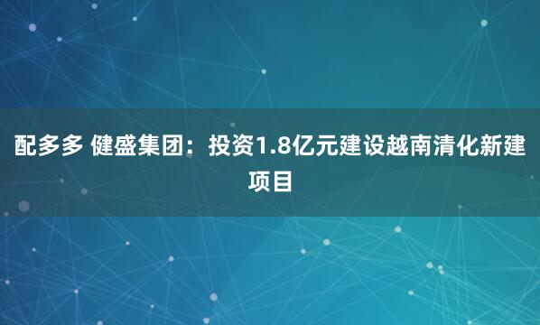 配多多 健盛集团：投资1.8亿元建设越南清化新建项目