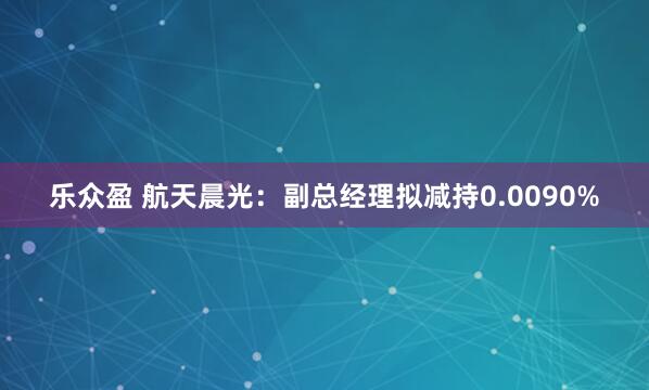 乐众盈 航天晨光：副总经理拟减持0.0090%