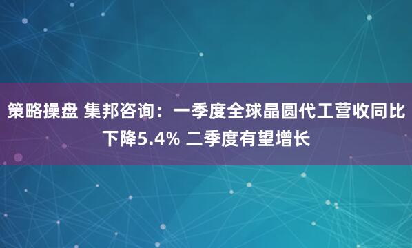 策略操盘 集邦咨询：一季度全球晶圆代工营收同比下降5.4% 二季度有望增长