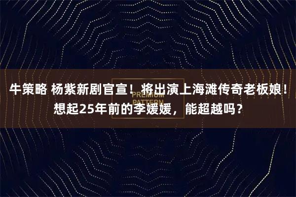 牛策略 杨紫新剧官宣！将出演上海滩传奇老板娘！想起25年前的李媛媛，能超越吗？