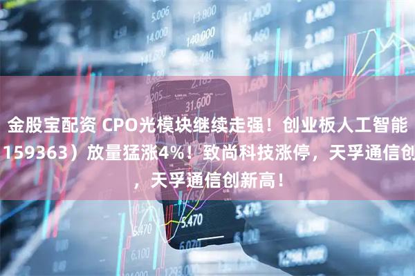 金股宝配资 CPO光模块继续走强！创业板人工智能ETF（159363）放量猛涨4%！致尚科技涨停，天孚通信创新高！