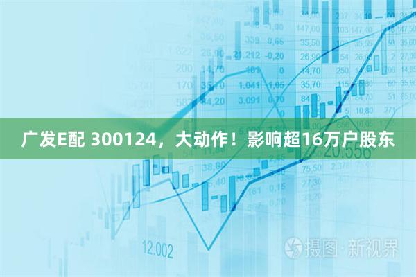 广发E配 300124，大动作！影响超16万户股东