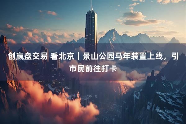 创赢盘交易 看北京｜景山公园马年装置上线，引市民前往打卡