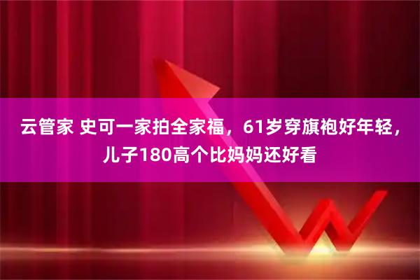 云管家 史可一家拍全家福，61岁穿旗袍好年轻，儿子180高个比妈妈还好看
