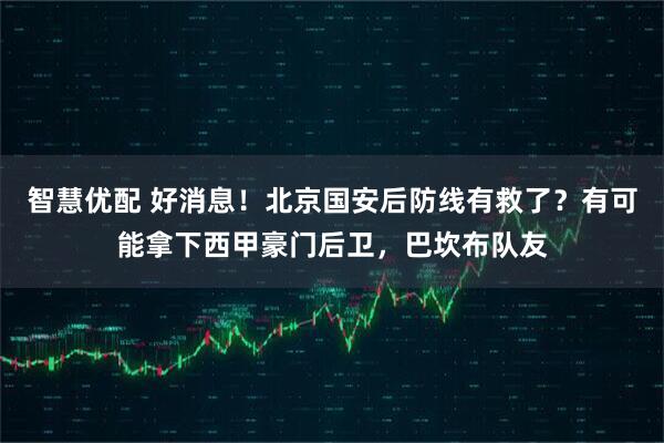智慧优配 好消息！北京国安后防线有救了？有可能拿下西甲豪门后卫，巴坎布队友