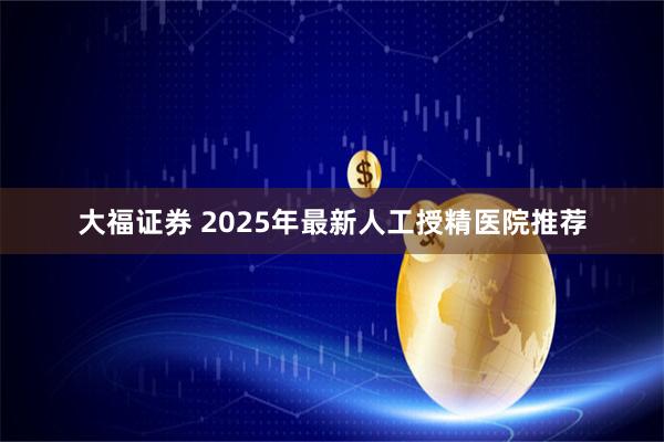 大福证券 2025年最新人工授精医院推荐