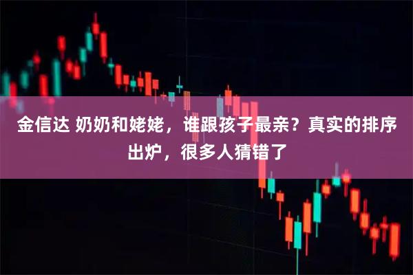 金信达 奶奶和姥姥，谁跟孩子最亲？真实的排序出炉，很多人猜错了