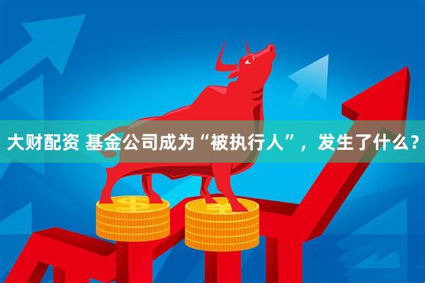 大财配资 基金公司成为“被执行人”，发生了什么？