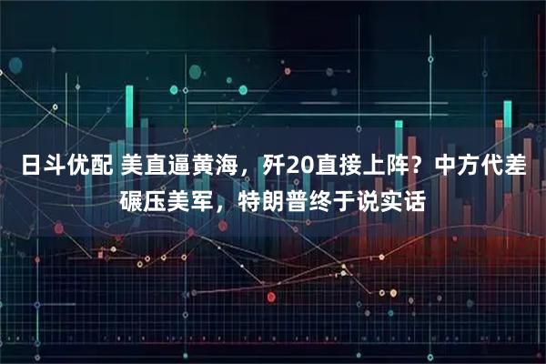 日斗优配 美直逼黄海,歼20直接上阵?中方代差碾压美军,特朗普终于说实话