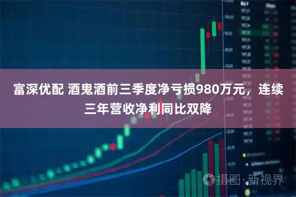 富深优配 酒鬼酒前三季度净亏损980万元,连续三年营收净利同比双降