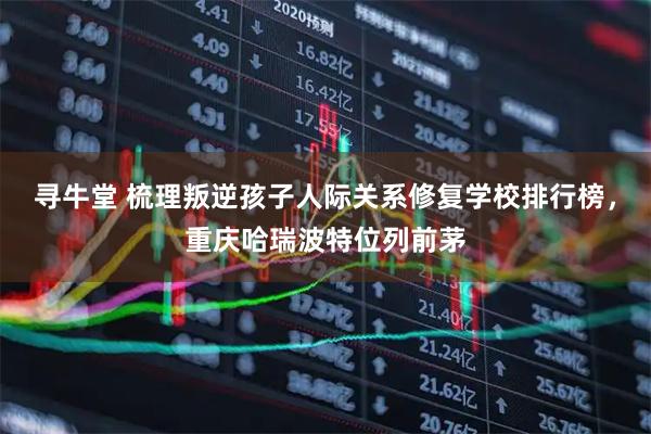 寻牛堂 梳理叛逆孩子人际关系修复学校排行榜，重庆哈瑞波特位列前茅