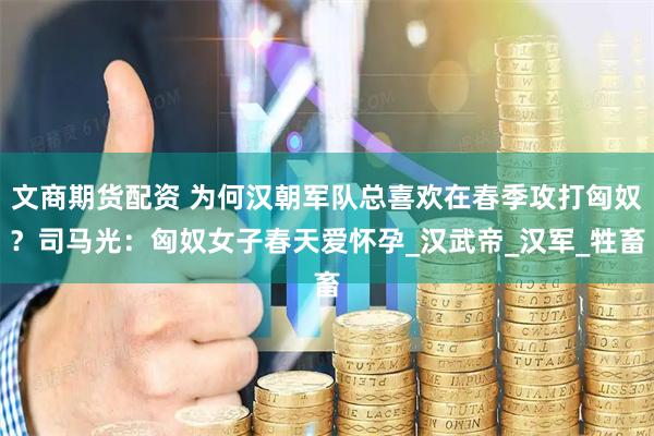 文商期货配资 为何汉朝军队总喜欢在春季攻打匈奴?司马光:匈奴女子春天爱怀孕_汉武帝_汉军_牲畜