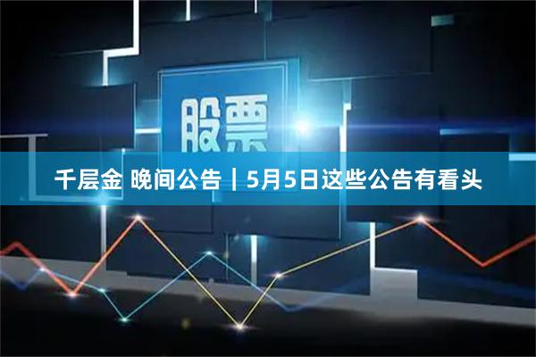 千层金 晚间公告｜5月5日这些公告有看头