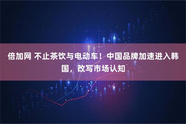 倍加网 不止茶饮与电动车！中国品牌加速进入韩国，改写市场认知
