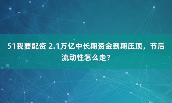 51我要配资 2.1万亿中长期资金到期压顶，节后流动性怎么走？