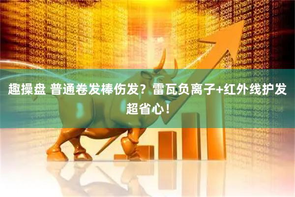 趣操盘 普通卷发棒伤发？雷瓦负离子+红外线护发超省心！