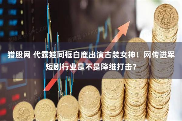 猎股网 代露娃同框白鹿出演古装女神！网传进军短剧行业是不是降维打击？