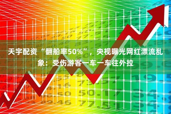 天宇配资 “翻船率50%”，央视曝光网红漂流乱象：受伤游客一车一车往外拉