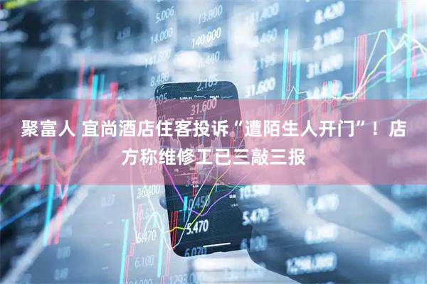 聚富人 宜尚酒店住客投诉“遭陌生人开门”！店方称维修工已三敲三报